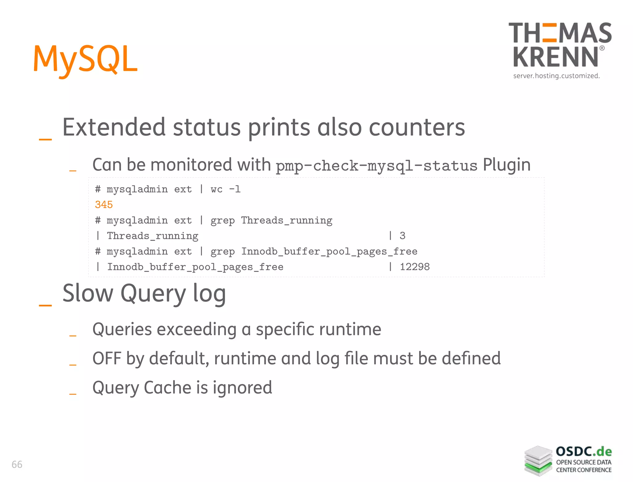 66
MySQL
_ Extended status prints also counters
_ Can be monitored with pmp-check-mysql-status Plugin
_ Slow Query log
_ Queries exceeding a specific runtime
_ OFF by default, runtime and log file must be defined
_ Query Cache is ignored
# mysqladmin ext | wc -l
345
# mysqladmin ext | grep Threads_running
| Threads_running | 3
# mysqladmin ext | grep Innodb_buffer_pool_pages_free
| Innodb_buffer_pool_pages_free | 12298
 