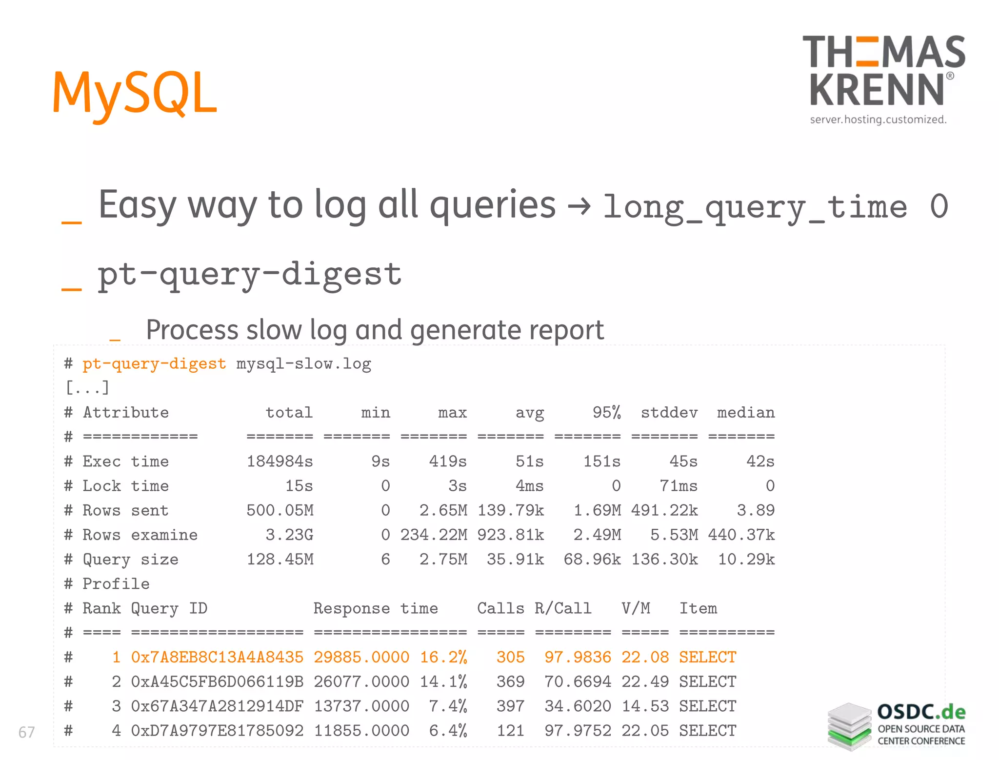 67
MySQL
_ Easy way to log all queries → long_query_time 0
_ pt-query-digest
_ Process slow log and generate report
# pt-query-digest mysql-slow.log
[...]
# Attribute total min max avg 95% stddev median
# ============ ======= ======= ======= ======= ======= ======= =======
# Exec time 184984s 9s 419s 51s 151s 45s 42s
# Lock time 15s 0 3s 4ms 0 71ms 0
# Rows sent 500.05M 0 2.65M 139.79k 1.69M 491.22k 3.89
# Rows examine 3.23G 0 234.22M 923.81k 2.49M 5.53M 440.37k
# Query size 128.45M 6 2.75M 35.91k 68.96k 136.30k 10.29k
# Profile
# Rank Query ID Response time Calls R/Call V/M Item
# ==== ================== ================ ===== ======== ===== ==========
# 1 0x7A8EB8C13A4A8435 29885.0000 16.2% 305 97.9836 22.08 SELECT
# 2 0xA45C5FB6D066119B 26077.0000 14.1% 369 70.6694 22.49 SELECT
# 3 0x67A347A2812914DF 13737.0000 7.4% 397 34.6020 14.53 SELECT
# 4 0xD7A9797E81785092 11855.0000 6.4% 121 97.9752 22.05 SELECT
 
