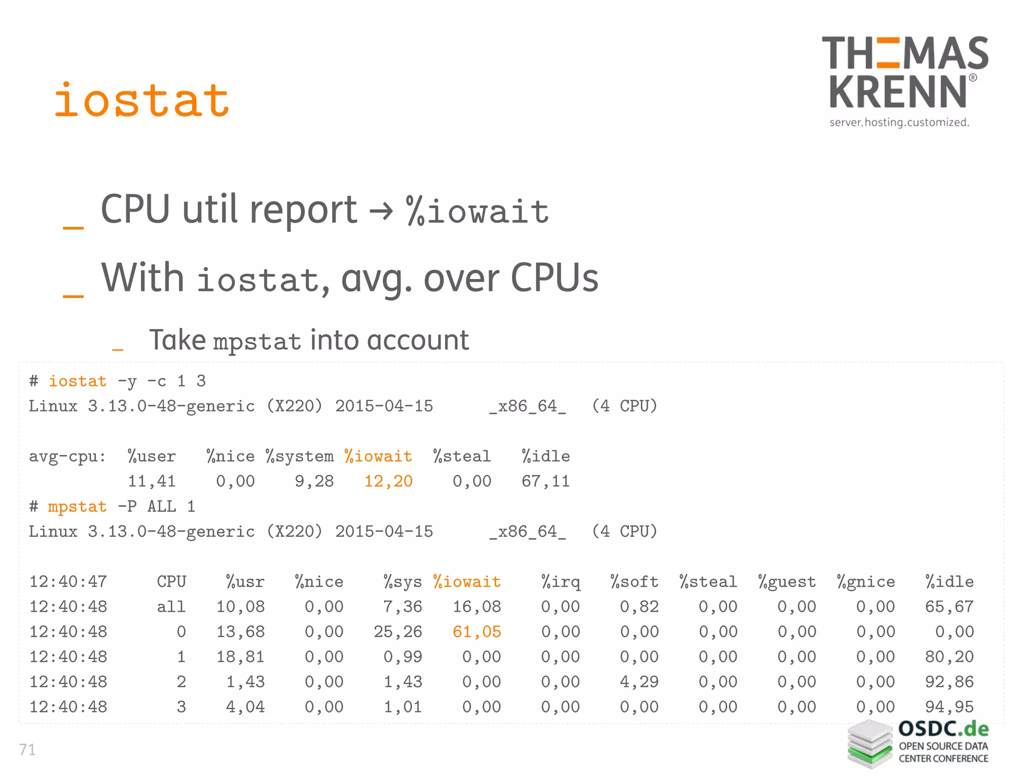 71
iostat
_ CPU util report → %iowait
_ With iostat, avg. over CPUs
_ Take mpstat into account
# iostat -y -c 1 3
Linux 3.13.0-48-generic (X220) 2015-04-15 _x86_64_ (4 CPU)
avg-cpu: %user %nice %system %iowait %steal %idle
11,41 0,00 9,28 12,20 0,00 67,11
# mpstat -P ALL 1
Linux 3.13.0-48-generic (X220) 2015-04-15 _x86_64_ (4 CPU)
12:40:47 CPU %usr %nice %sys %iowait %irq %soft %steal %guest %gnice %idle
12:40:48 all 10,08 0,00 7,36 16,08 0,00 0,82 0,00 0,00 0,00 65,67
12:40:48 0 13,68 0,00 25,26 61,05 0,00 0,00 0,00 0,00 0,00 0,00
12:40:48 1 18,81 0,00 0,99 0,00 0,00 0,00 0,00 0,00 0,00 80,20
12:40:48 2 1,43 0,00 1,43 0,00 0,00 4,29 0,00 0,00 0,00 92,86
12:40:48 3 4,04 0,00 1,01 0,00 0,00 0,00 0,00 0,00 0,00 94,95
 