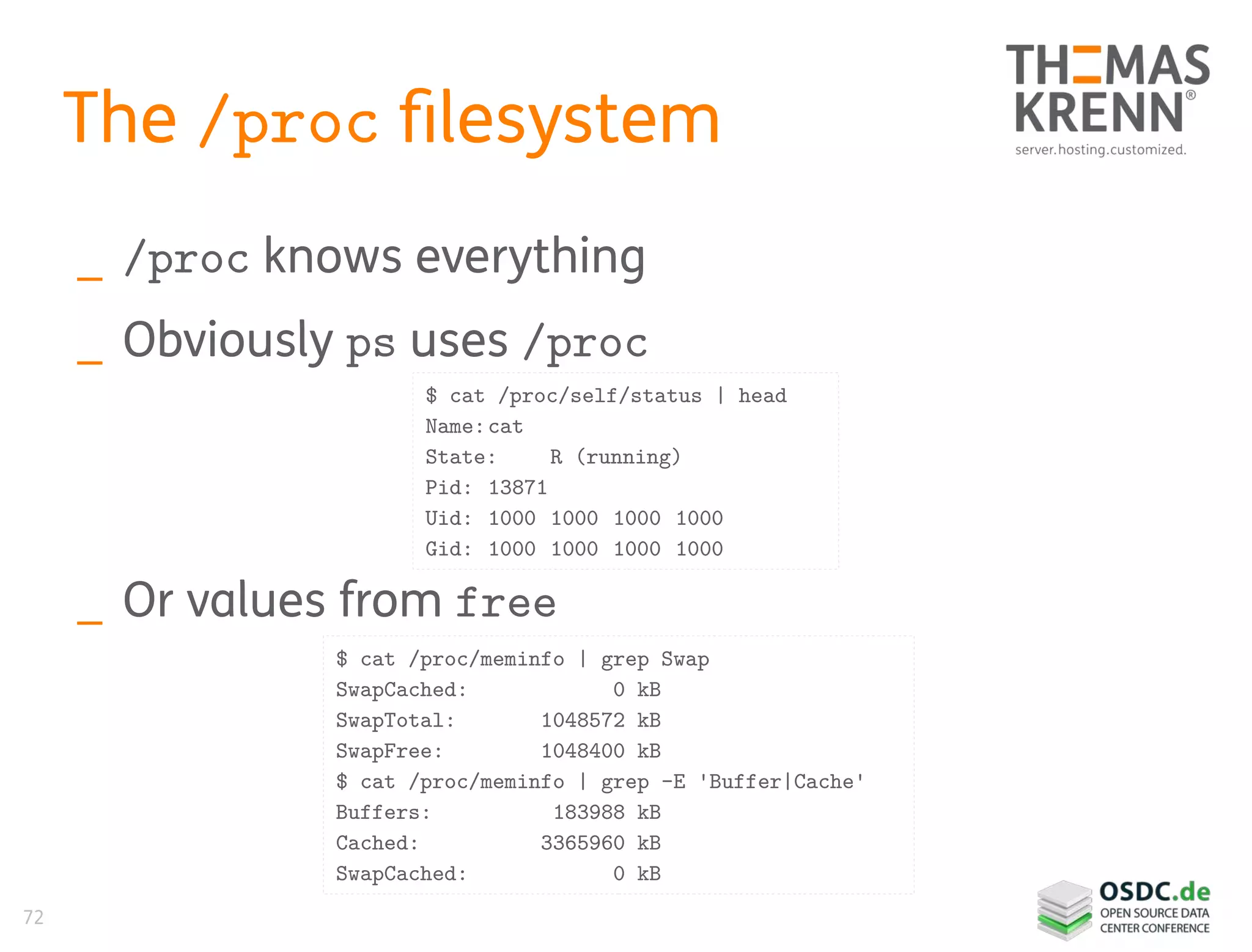 72
The /proc filesystem
_ /proc knows everything
_ Obviously ps uses /proc
_ Or values from free
$ cat /proc/meminfo | grep Swap
SwapCached: 0 kB
SwapTotal: 1048572 kB
SwapFree: 1048400 kB
$ cat /proc/meminfo | grep -E 'Buffer|Cache'
Buffers: 183988 kB
Cached: 3365960 kB
SwapCached: 0 kB
$ cat /proc/self/status | head
Name:cat
State: R (running)
Pid: 13871
Uid: 1000 1000 1000 1000
Gid: 1000 1000 1000 1000
 