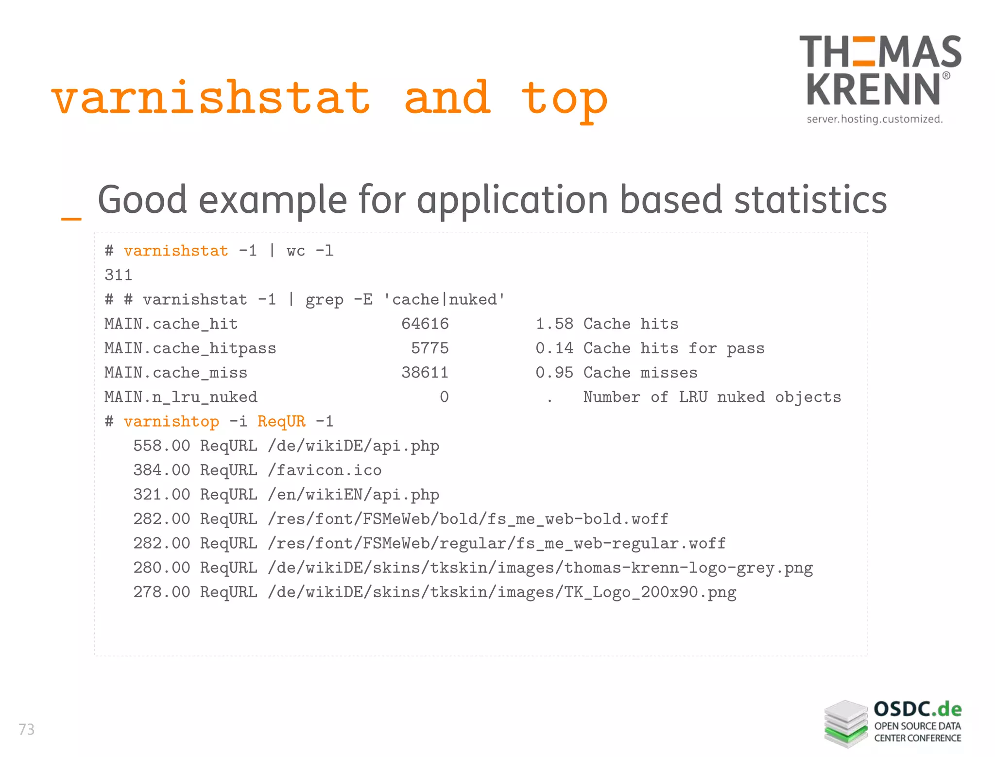 73
varnishstat and top
_ Good example for application based statistics
# varnishstat -1 | wc -l
311
# # varnishstat -1 | grep -E 'cache|nuked'
MAIN.cache_hit 64616 1.58 Cache hits
MAIN.cache_hitpass 5775 0.14 Cache hits for pass
MAIN.cache_miss 38611 0.95 Cache misses
MAIN.n_lru_nuked 0 . Number of LRU nuked objects
# varnishtop -i ReqUR -1
558.00 ReqURL /de/wikiDE/api.php
384.00 ReqURL /favicon.ico
321.00 ReqURL /en/wikiEN/api.php
282.00 ReqURL /res/font/FSMeWeb/bold/fs_me_web-bold.woff
282.00 ReqURL /res/font/FSMeWeb/regular/fs_me_web-regular.woff
280.00 ReqURL /de/wikiDE/skins/tkskin/images/thomas-krenn-logo-grey.png
278.00 ReqURL /de/wikiDE/skins/tkskin/images/TK_Logo_200x90.png
 
