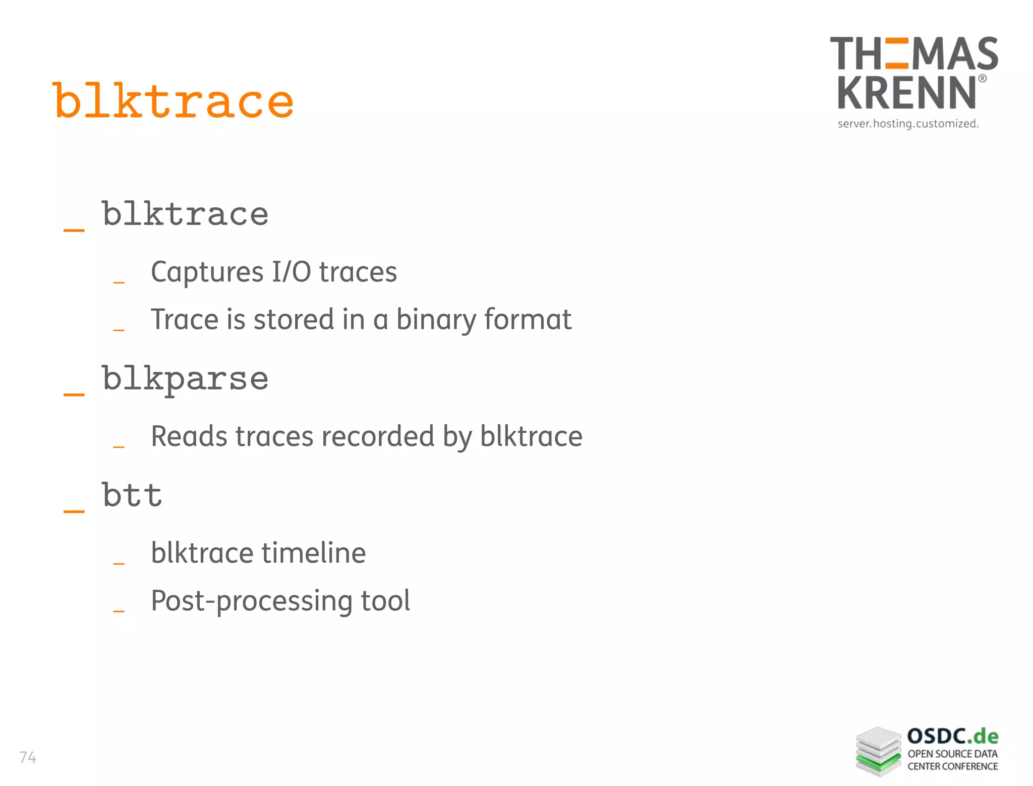 74
blktrace
_ blktrace
_ Captures I/O traces
_ Trace is stored in a binary format
_ blkparse
_ Reads traces recorded by blktrace
_ btt
_ blktrace timeline
_ Post-processing tool
 