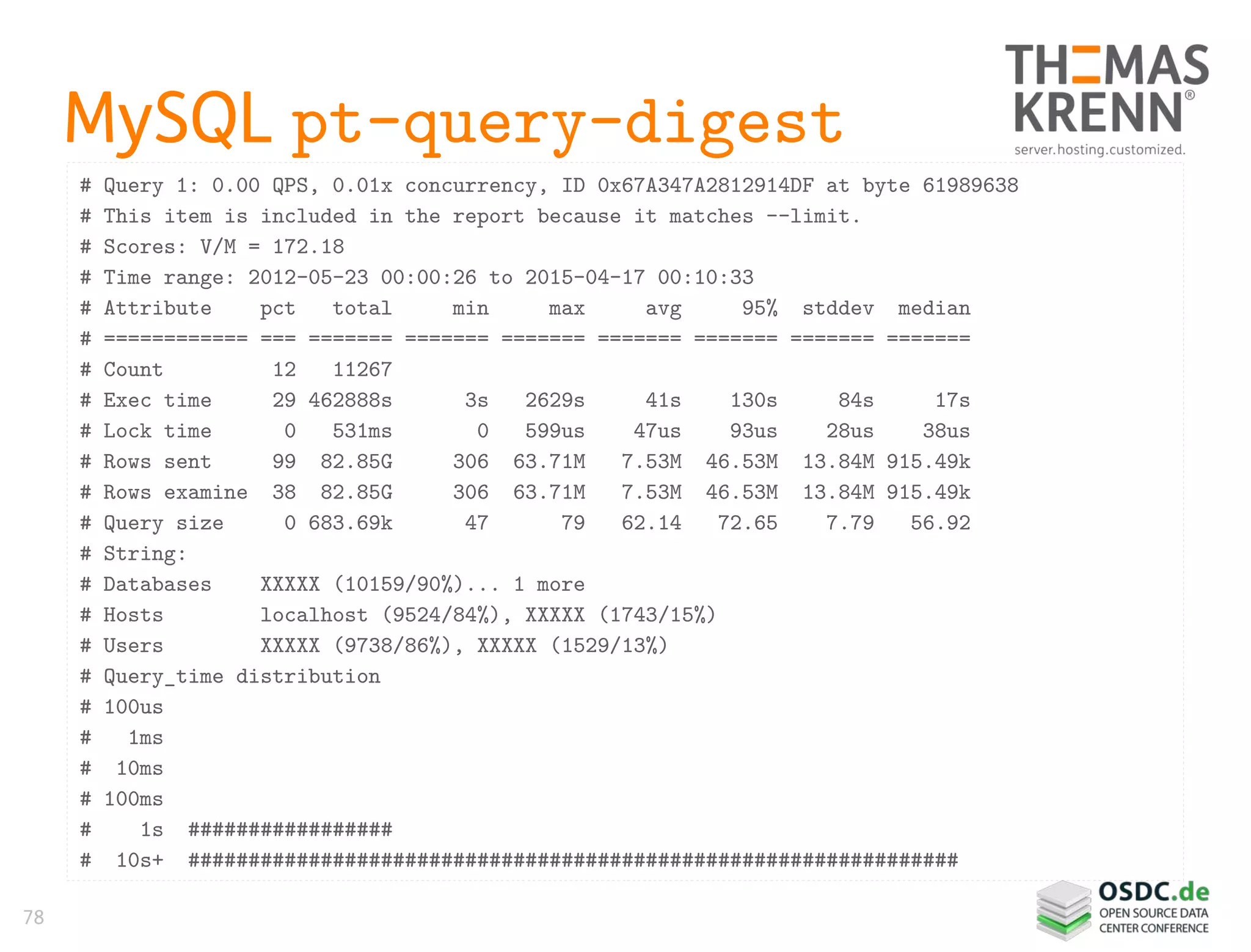 78
MySQL pt-query-digest
# Query 1: 0.00 QPS, 0.01x concurrency, ID 0x67A347A2812914DF at byte 61989638
# This item is included in the report because it matches --limit.
# Scores: V/M = 172.18
# Time range: 2012-05-23 00:00:26 to 2015-04-17 00:10:33
# Attribute pct total min max avg 95% stddev median
# ============ === ======= ======= ======= ======= ======= ======= =======
# Count 12 11267
# Exec time 29 462888s 3s 2629s 41s 130s 84s 17s
# Lock time 0 531ms 0 599us 47us 93us 28us 38us
# Rows sent 99 82.85G 306 63.71M 7.53M 46.53M 13.84M 915.49k
# Rows examine 38 82.85G 306 63.71M 7.53M 46.53M 13.84M 915.49k
# Query size 0 683.69k 47 79 62.14 72.65 7.79 56.92
# String:
# Databases XXXXX (10159/90%)... 1 more
# Hosts localhost (9524/84%), XXXXX (1743/15%)
# Users XXXXX (9738/86%), XXXXX (1529/13%)
# Query_time distribution
# 100us
# 1ms
# 10ms
# 100ms
# 1s #################
# 10s+ ################################################################
 