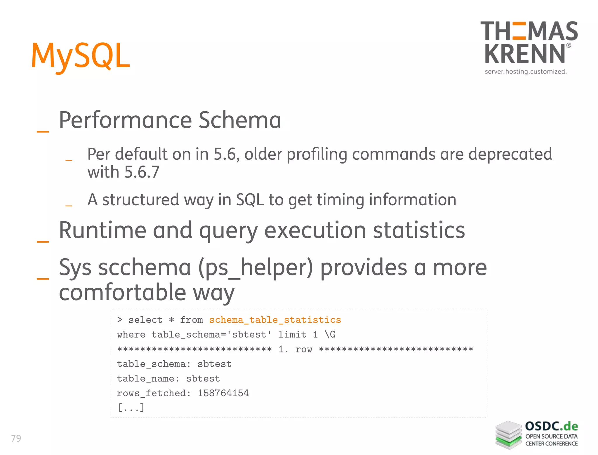 79
MySQL
_ Performance Schema
_ Per default on in 5.6, older profiling commands are deprecated
with 5.6.7
_ A structured way in SQL to get timing information
_ Runtime and query execution statistics
_ Sys scchema (ps_helper) provides a more
comfortable way
> select * from schema_table_statistics
where table_schema='sbtest' limit 1 G
*************************** 1. row ***************************
table_schema: sbtest
table_name: sbtest
rows_fetched: 158764154
[...]
 