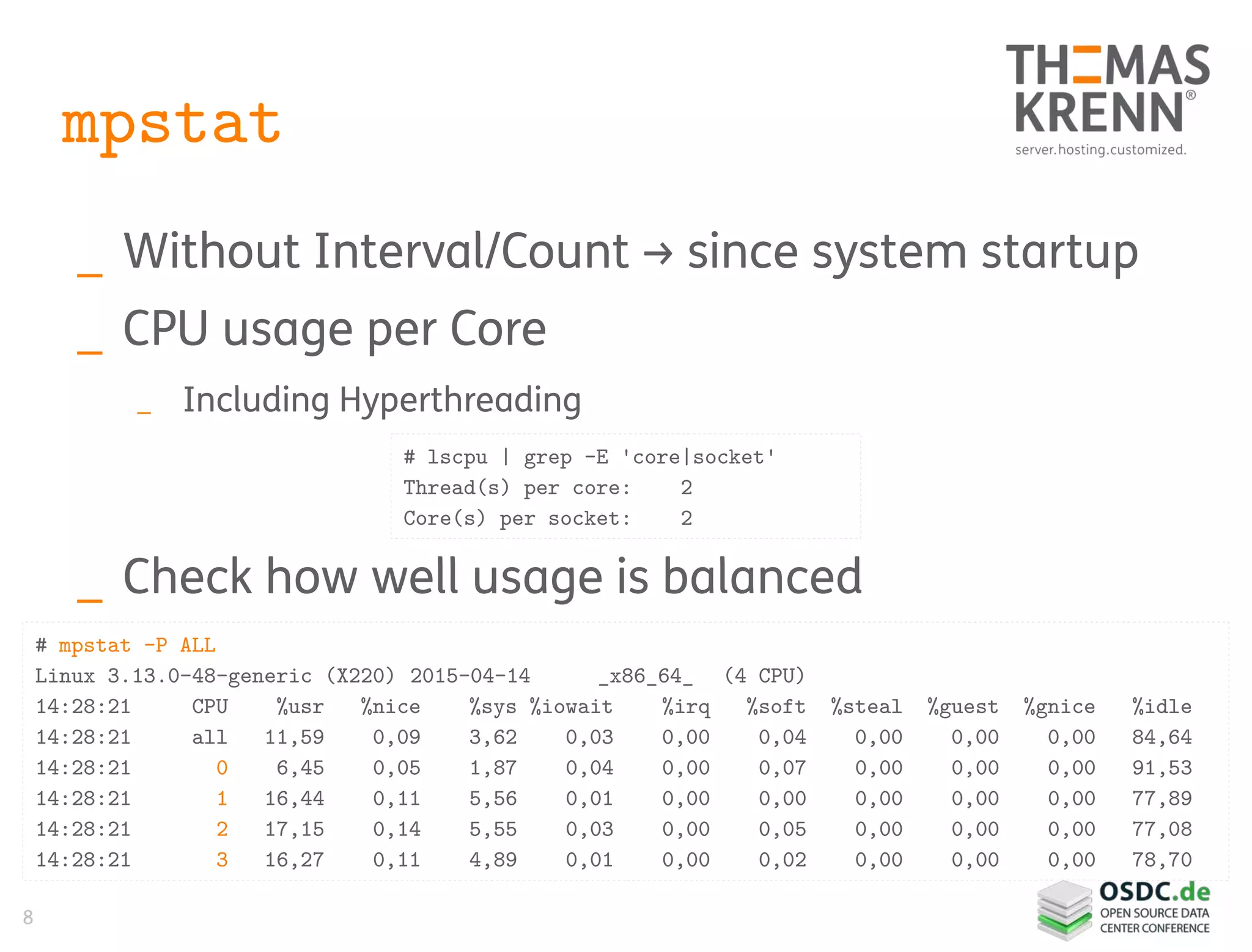 8
mpstat
_ Without Interval/Count → since system startup
_ CPU usage per Core
_ Including Hyperthreading
_ Check how well usage is balanced
# mpstat -P ALL
Linux 3.13.0-48-generic (X220) 2015-04-14 _x86_64_ (4 CPU)
14:28:21 CPU %usr %nice %sys %iowait %irq %soft %steal %guest %gnice %idle
14:28:21 all 11,59 0,09 3,62 0,03 0,00 0,04 0,00 0,00 0,00 84,64
14:28:21 0 6,45 0,05 1,87 0,04 0,00 0,07 0,00 0,00 0,00 91,53
14:28:21 1 16,44 0,11 5,56 0,01 0,00 0,00 0,00 0,00 0,00 77,89
14:28:21 2 17,15 0,14 5,55 0,03 0,00 0,05 0,00 0,00 0,00 77,08
14:28:21 3 16,27 0,11 4,89 0,01 0,00 0,02 0,00 0,00 0,00 78,70
# lscpu | grep -E 'core|socket'
Thread(s) per core: 2
Core(s) per socket: 2
 