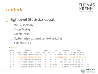 10
vmstat
_ High Level Statistics about
_ Virtual memory
_ Swap/Paging
_ I/O statistics
_ System interrupts and context switches
_ CPU statistics
# vmstat 1
procs -----------memory---------- ---swap-- -----io---- -system-- ------cpu-----
r b swpd free buff cache si so bi bo in cs us sy id wa st
3 0 172 371856 137088 3125664 0 0 0 153060 7618 7059 17 9 56 17 0
3 0 172 416596 137096 3125704 0 0 0 163420 8689 7419 11 10 61 17 0
0 0 172 451716 137096 3089916 0 0 0 0 396 1848 3 1 96 0 0
0 0 172 413916 137108 3118796 0 0 0 52 502 2218 9 2 90 0 0
2 0 172 399756 137108 3118860 0 0 284884 0 14830 10941 10 13 66 12 0
1 1 172 364948 137108 3118988 0 0 310792 0 16204 12738 20 13 53 14 0
 