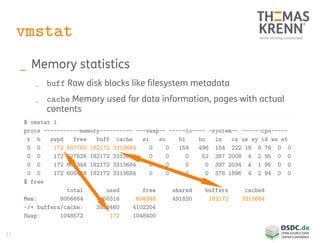 11
vmstat
_ Memory statistics
_ buff Raw disk blocks like filesystem metadata
_ cache Memory used for data information, pages with actual
contents
$ vmstat 1
procs -----------memory---------- ---swap-- -----io---- -system-- ------cpu-----
r b swpd free buff cache si so bi bo in cs us sy id wa st
0 0 172 607760 182172 3313684 0 0 159 496 154 222 18 6 76 0 0
0 0 172 607628 182172 3313684 0 0 0 52 387 2008 4 2 95 0 0
0 0 172 607348 182172 3313684 0 0 0 0 397 2034 4 1 95 0 0
0 0 172 606448 182172 3313684 0 0 0 0 378 1896 4 2 94 0 0
$ free
total used free shared buffers cached
Mem: 8056664 7450316 606348 491820 182172 3313684
-/+ buffers/cache: 3954460 4102204
Swap: 1048572 172 1048400
 