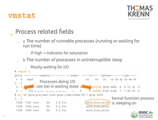 12
vmstat
_ Process related fields
_ r The number of runnable processes (running or waiting for
run time)
_ If high → indicator for saturation
_ b The number of processes in uninterruptible sleep
_ Mostly waiting for I/O
# vmstat 1
procs -----------memory---------- ---swap-- -----io---- -system-- ------cpu-----
r b swpd free buff cache si so bi bo in cs us sy id wa st
[...]
0 1 172 404768 137088 3125664 0 0 0 167524 9029 6955 6 6 70 18 0
0 1 172 399956 137088 3125664 0 0 0 138340 8133 6165 7 7 68 19 0
$ ps -eo ppid,pid,user,stat,pcpu,comm,wchan:32 | grep ext4
[...]
7159 7161 root Ds 3.2 fio ext4_file_write
7159 7162 root Ds 3.2 fio ext4_file_write
7159 7164 root Ds 3.2 fio ext4_file_write
Kernel function process
is sleeping on
Processes doing I/O
can bei in waiting state
 