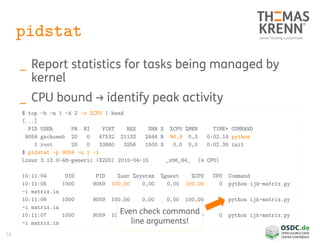 16
pidstat
_ Report statistics for tasks being managed by
kernel
_ CPU bound → identify peak activity
$ top -b -n 1 -d 2 -o %CPU | head
[...]
PID USER PR NI VIRT RES SHR S %CPU %MEM TIME+ COMMAND
9059 gschoenb 20 0 47532 21132 2444 R 96,9 0,3 0:02.14 python
1 root 20 0 33880 3256 1500 S 0,0 0,0 0:02.35 init
$ pidstat -p 9059 -u 1 -l
Linux 3.13.0-48-generic (X220) 2015-04-15 _x86_64_ (4 CPU)
10:11:04 UID PID %usr %system %guest %CPU CPU Command
10:11:05 1000 9059 100,00 0,00 0,00 100,00 0 python ijk-matrix.py
-i matrix.in
10:11:06 1000 9059 100,00 0,00 0,00 100,00 0 python ijk-matrix.py
-i matrix.in
10:11:07 1000 9059 100,00 0,00 0,00 100,00 0 python ijk-matrix.py
-i matrix.in
Even check command
line arguments!
 