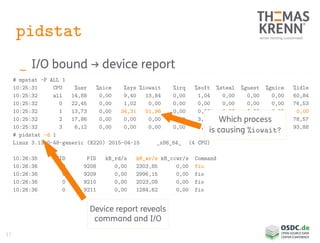 17
pidstat
_ I/O bound → device report
# mpstat -P ALL 1
10:25:31 CPU %usr %nice %sys %iowait %irq %soft %steal %guest %gnice %idle
10:25:32 all 14,88 0,00 9,40 13,84 0,00 1,04 0,00 0,00 0,00 60,84
10:25:32 0 22,45 0,00 1,02 0,00 0,00 0,00 0,00 0,00 0,00 76,53
10:25:32 1 13,73 0,00 34,31 51,96 0,00 0,00 0,00 0,00 0,00 0,00
10:25:32 2 17,86 0,00 0,00 0,00 0,00 3,57 0,00 0,00 0,00 78,57
10:25:32 3 6,12 0,00 0,00 0,00 0,00 0,00 0,00 0,00 0,00 93,88
# pidstat -d 1
Linux 3.13.0-48-generic (X220) 2015-04-15 _x86_64_ (4 CPU)
10:26:35 UID PID kB_rd/s kB_wr/s kB_ccwr/s Command
10:26:36 0 9208 0,00 2303,85 0,00 fio
10:26:36 0 9209 0,00 2996,15 0,00 fio
10:26:36 0 9210 0,00 2023,08 0,00 fio
10:26:36 0 9211 0,00 1284,62 0,00 fio
Which process
is causing %iowait?
Device report reveals
command and I/O
 