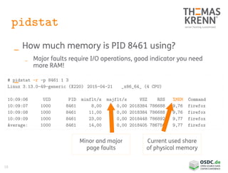 18
pidstat
_ How much memory is PID 8461 using?
_ Major faults require I/O operations, good indicator you need
more RAM!
_# pidstat -r -p 8461 1 3
Linux 3.13.0-49-generic (X220) 2015-04-21 _x86_64_ (4 CPU)
10:09:06 UID PID minflt/s majflt/s VSZ RSS %MEM Command
10:09:07 1000 8461 8,00 0,00 2018384 786688 9,76 firefox
10:09:08 1000 8461 11,00 0,00 2018384 786688 9,76 firefox
10:09:09 1000 8461 23,00 0,00 2018448 786892 9,77 firefox
Average: 1000 8461 14,00 0,00 2018405 786756 9,77 firefox
Current used share
of physical memory
Minor and major
page faults
 