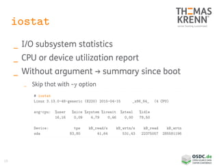 19
iostat
_ I/O subsystem statistics
_ CPU or device utilization report
_ Without argument → summary since boot
_ Skip that with -y option
# iostat
Linux 3.13.0-48-generic (X220) 2015-04-15 _x86_64_ (4 CPU)
avg-cpu: %user %nice %system %iowait %steal %idle
16,16 0,09 4,79 0,46 0,00 78,50
Device: tps kB_read/s kB_wrtn/s kB_read kB_wrtn
sda 83,80 41,64 531,43 22375057 285581196
 
