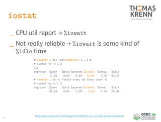 20
iostat
_ CPU util report → %iowait
_ Not really reliable → %iowait is some kind of
%idle time
# taskset 1 fio –rw=randwrite [...] &
# iostat -y -c 1 3
[…]
avg-cpu: %user %nice %system %iowait %steal %idle
17,32 0,00 6,56 13,65 0,00 62,47
# taskset 1 sh -c "while true; do true; done" &
# iostat -y -c 1 3
avg-cpu: %user %nice %system %iowait %steal %idle
35,59 0,00 7,02 0,00 0,00 57,39
http://www.percona.com/blog/2014/06/03/trust-vmstat-iowait-numbers/
 