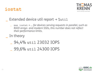 21
iostat
_ Extended device util report → %util
_ man iostat → … for devices serving requests in parallel, such as
RAID arrays and modern SSDs, this number does not reflect
their performance limits.
_ In theory
_ 94,4% util 23032 IOPS
_ 99,6% util 24300 IOPS
 