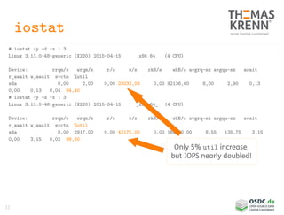 22
iostat
# iostat -y -d -x 1 3
Linux 3.13.0-48-generic (X220) 2015-04-15 _x86_64_ (4 CPU)
Device: rrqm/s wrqm/s r/s w/s rkB/s wkB/s avgrq-sz avgqu-sz await
r_await w_await svctm %util
sda 0,00 2,00 0,00 23032,00 0,00 92136,00 8,00 2,90 0,13
0,00 0,13 0,04 94,40
# iostat -y -d -x 1 3
Linux 3.13.0-48-generic (X220) 2015-04-15 _x86_64_ (4 CPU)
Device: rrqm/s wrqm/s r/s w/s rkB/s wkB/s avgrq-sz avgqu-sz await
r_await w_await svctm %util
sda 0,00 2917,00 0,00 43175,00 0,00 184500,00 8,55 135,75 3,15
0,00 3,15 0,02 99,60
Only 5% util increase,
but IOPS nearly doubled!
 