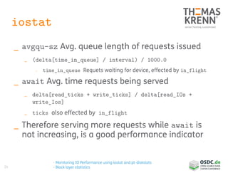 24
iostat
_ avgqu-sz Avg. queue length of requests issued
_ (delta[time_in_queue] / interval) / 1000.0
_ time_in_queue Requets waiting for device, effected by in_flight
_ await Avg. time requests being served
_ delta[read_ticks + write_ticks] / delta[read_IOs +
write_Ios]
_ ticks also effected by in_flight
_ Therefore serving more requests while await is
not increasing, is a good performance indicator
- Monitoring IO Performance using iostat and pt-diskstats
- Block layer statistics
 
