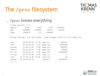 31
The /proc filesystem
_ /proc knows everything
$ sudo procinfo -n 2
Memory: Total Used Free Buffers
RAM: 8056664 7769252 287412 161476
Swap: 1048572 172 1048400
Bootup: Thu Apr 9 07:16:14 2015 Load average: 0.69 0.47 0.47 1/600 1711
user : 05:45:48.75 11.7% page in : 4844721
nice : 00:02:35.09 0.1% page out: 22309056
system: 01:48:13.52 3.6% page act: 3638373
IOwait: 00:00:48.03 0.0% page dea: 799382
hw irq: 00:00:00.19 0.0% page flt: 112500382
sw irq: 00:01:18.48 0.0% swap in : 0
idle : 1d 17:48:14.29 84.5% swap out: 44
uptime: 5d 06:59:42.28 context : 247128528
[...]
 