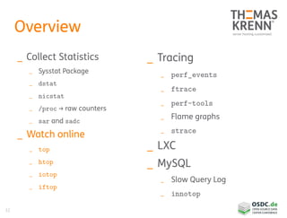 32
Overview
_ Collect Statistics
_ Sysstat Package
_ dstat
_ nicstat
_ /proc → raw counters
_ sar and sadc
_ Watch online
_ top
_ htop
_ iotop
_ iftop
_ Tracing
_ perf_events
_ ftrace
_ perf-tools
_ Flame graphs
_ strace
_ LXC
_ MySQL
_ Slow Query Log
_ innotop
 