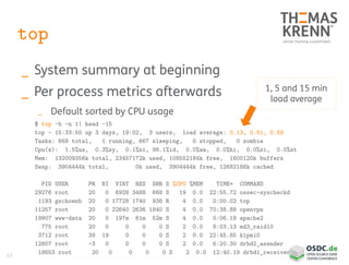 33
top
_ System summary at beginning
_ Per process metrics afterwards
_ Default sorted by CPU usage
$ top -b -n 1| head -15
top - 15:33:50 up 3 days, 19:02, 3 users, load average: 0.13, 0.51, 0.59
Tasks: 668 total, 1 running, 667 sleeping, 0 stopped, 0 zombie
Cpu(s): 1.5%us, 0.3%sy, 0.1%ni, 98.1%id, 0.0%wa, 0.0%hi, 0.0%si, 0.0%st
Mem: 132009356k total, 23457172k used, 108552184k free, 1600120k buffers
Swap: 3904444k total, 0k used, 3904444k free, 12682188k cached
PID USER PR NI VIRT RES SHR S %CPU %MEM TIME+ COMMAND
29276 root 20 0 6928 3488 668 S 19 0.0 22:55.72 ossec-syscheckd
1193 gschoenb 20 0 17728 1740 936 R 4 0.0 0:00.02 top
11257 root 20 0 22640 2636 1840 S 4 0.0 70:38.88 openvpn
19907 www-data 20 0 197m 61m 52m S 4 0.0 0:06.18 apache2
775 root 20 0 0 0 0 S 2 0.0 8:03.13 md3_raid10
3712 root 39 19 0 0 0 S 2 0.0 22:45.85 kipmi0
12807 root -3 0 0 0 0 S 2 0.0 6:20.30 drbd2_asender
18653 root 20 0 0 0 0 S 2 0.0 12:40.19 drbd1_receiver
1, 5 and 15 min
load average
 