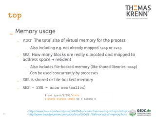 34
top
_ Memory usage
_ VIRT The total size of virtual memory for the process
_ Also including e.g. not already mapped heap or swap
_ RES How many blocks are really allocated and mapped to
address space → resident
_ Also includes file-backed memory (like shared libraries, mmap)
_ Can be used concurrently by processes
_ SHR is shared or file-backed memory
_ RES – SHR = anon mem (malloc)
- https://www.linux.com/learn/tutorials/42048-uncover-the-meaning-of-tops-statistics
- http://www.linuxdevcenter.com/pub/a/linux/2006/11/30/linux-out-of-memory.html
$ cat /proc/17692/statm
1115764 611908 16932 26 0 848936 0
 