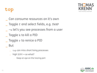 35
top
_ Can consume resources on it's own
_ Toggle f and select fields, e.g. SWAP
_ -u let's you see processes from a user
_ Toggle k to kill a PID
_ Toggle r to renice a PID
_ But
_ top can miss short living processes
_ high %CPU → so what?
_ Keep an eye on the tracing part
 