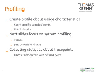 42
Profiling
_ Create profile about usage characteristics
_ Count specific samples/events
_ Count objects
_ Next slides focus on system profiling
_ ftrace
_ perf_events and perf
_ Collecting statistics about tracepoints
_ Lines of kernel code with defined event
 