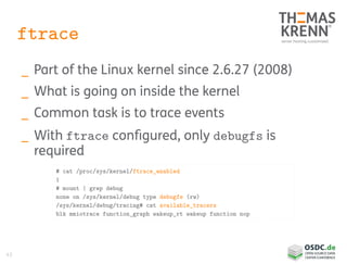 43
ftrace
_ Part of the Linux kernel since 2.6.27 (2008)
_ What is going on inside the kernel
_ Common task is to trace events
_ With ftrace configured, only debugfs is
required
# cat /proc/sys/kernel/ftrace_enabled
1
# mount | grep debug
none on /sys/kernel/debug type debugfs (rw)
/sys/kernel/debug/tracing# cat available_tracers
blk mmiotrace function_graph wakeup_rt wakeup function nop
 