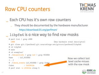 47
Raw CPU counters
_ Each CPU has it's own raw counters
_ They should be documented by the hardware manufacturer
_ https://download.01.org/perfmon/
_ libpfm4 is a nice way to find raw masks
# perf list | grep rNNN
rNNN [Raw hardware event descriptor]
# git clone git://perfmon2.git.sourceforge.net/gitroot/perfmon2/libpfm4
# cd libpfm4
# make
# cd examples/
# ./showevtinfo | grep LLC | grep MISSES
Name : LLC_MISSES
[...]
# ./check_events LLC_MISSES | grep Codes
Codes : 0x53412e
# perf stat -e r53412e sleep 5
Now we collect last
level cache misses
with the raw mask
 