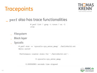 48
Tracepoints
_ perf also has trace functionalities
_ Filesystem
_ Block layer
_ Syscalls
# perf list | grep -i trace | wc -l
1716
# perf stat -e 'syscalls:sys_enter_mmap' ./helloWorld.out
Hello world!
Performance counter stats for './helloWorld.out':
8 syscalls:sys_enter_mmap
0,000556961 seconds time elapsed
 