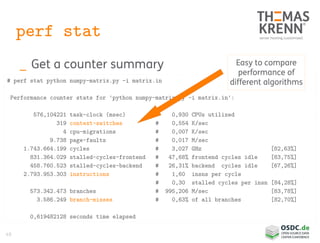 49
perf stat
_ Get a counter summary
# perf stat python numpy-matrix.py -i matrix.in
Performance counter stats for 'python numpy-matrix.py -i matrix.in':
576,104221 task-clock (msec) # 0,930 CPUs utilized
319 context-switches # 0,554 K/sec
4 cpu-migrations # 0,007 K/sec
9.738 page-faults # 0,017 M/sec
1.743.664.199 cycles # 3,027 GHz [82,63%]
831.364.029 stalled-cycles-frontend # 47,68% frontend cycles idle [83,75%]
458.760.523 stalled-cycles-backend # 26,31% backend cycles idle [67,26%]
2.793.953.303 instructions # 1,60 insns per cycle
# 0,30 stalled cycles per insn [84,28%]
573.342.473 branches # 995,206 M/sec [83,78%]
3.586.249 branch-misses # 0,63% of all branches [82,70%]
0,619482128 seconds time elapsed
Easy to compare
performance of
different algorithms
 