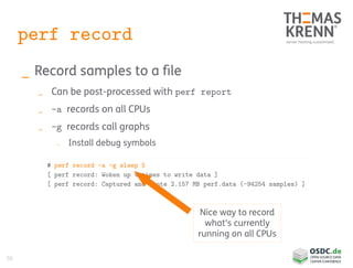 50
perf record
_ Record samples to a file
_ Can be post-processed with perf report
_ -a records on all CPUs
_ -g records call graphs
_ Install debug symbols
# perf record -a -g sleep 5
[ perf record: Woken up 4 times to write data ]
[ perf record: Captured and wrote 2.157 MB perf.data (~94254 samples) ]
Nice way to record
what's currently
running on all CPUs
 