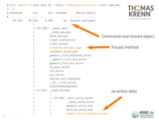 52
# perf report -i perf.data.dd --stdio --showcpuutilization --sort comm,dso
[...]
# Overhead sys usr Command Shared Object
# ........ ........ ........ ....... .................
95.00% 95.00% 0.00% dd [kernel.kallsyms]
|
|--33.22%-- _aesni_enc1
| __ablk_encrypt
| ablk_encrypt
| crypt_scatterlist
| crypt_extent
| ecryptfs_encrypt_page
| ecryptfs_write_end
| generic_file_buffered_write
| __generic_file_aio_write
| generic_file_aio_write
| do_sync_write
| vfs_write
| sys_write
| system_call_fastpath
| __GI___libc_write
| 0x415f65643d524550
|--9.11%-- _cond_resched
| |
| |--57.94%-- ext4_dirty_inode
| | __mark_inode_dirty
| | generic_write_end
| | ext4_da_write_end
| | generic_file_buffered_write
Command and shared object
Traced method
dd writes data
 