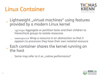 59
Linux Container
_ Lightweight „virtual machines“ using features
provided by a modern Linux kernel
_ cgroups Aggregate or partition tasks and their children to
hierarchical groups to isolate resources
_ namespaces Wrap a resource in an abstraction so that it
appears to processes they have their own isolated resource
_ Each container shares the kernel running on
the host
_ Some may refer to it as „native performance“
 