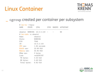 61
Linux Container
_ cgroup created per container per subsystem
# lxc-ls --fancy
NAME STATE IPV4 IPV6 GROUPS AUTOSTART
-----------------------------------------------------
ubuntu1 RUNNING 10.0.3.119 - - NO
# lxc-info -n ubuntu1
Name: ubuntu1
State: RUNNING
PID: 7548
IP: 10.0.3.119
CPU use: 1.80 seconds
BlkIO use: 22.68 MiB
Memory use: 30.85 MiB
KMem use: 0 bytes
Link: vethC8TJUT
TX bytes: 3.33 KiB
RX bytes: 3.49 KiB
Total bytes: 6.82 KiB
 