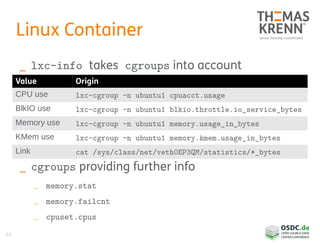 62
Linux Container
_ lxc-info takes cgroups into account
_ cgroups providing further info
_ memory.stat
_ memory.failcnt
_ cpuset.cpus
Value Origin
CPU use lxc-cgroup -n ubuntu1 cpuacct.usage
BlkIO use lxc-cgroup -n ubuntu1 blkio.throttle.io_service_bytes
Memory use lxc-cgroup -n ubuntu1 memory.usage_in_bytes
KMem use lxc-cgroup -n ubuntu1 memory.kmem.usage_in_bytes
Link cat /sys/class/net/veth0EP3QM/statistics/*_bytes
 