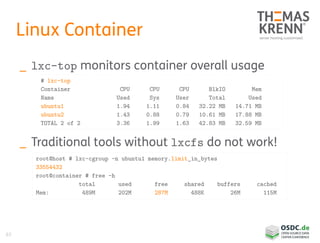 63
Linux Container
_ lxc-top monitors container overall usage
_ Traditional tools without lxcfs do not work!
# lxc-top
Container CPU CPU CPU BlkIO Mem
Name Used Sys User Total Used
ubuntu1 1.94 1.11 0.84 32.22 MB 14.71 MB
ubuntu2 1.43 0.88 0.79 10.61 MB 17.88 MB
TOTAL 2 of 2 3.36 1.99 1.63 42.83 MB 32.59 MB
root@host # lxc-cgroup -n ubuntu1 memory.limit_in_bytes
33554432
root@container # free -h
total used free shared buffers cached
Mem: 489M 202M 287M 488K 26M 115M
 