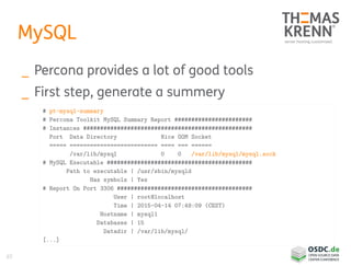 65
MySQL
_ Percona provides a lot of good tools
_ First step, generate a summery
# pt-mysql-summary
# Percona Toolkit MySQL Summary Report #######################
# Instances ##################################################
Port Data Directory Nice OOM Socket
===== ========================== ==== === ======
/var/lib/mysql 0 0 /var/lib/mysql/mysql.sock
# MySQL Executable ###########################################
Path to executable | /usr/sbin/mysqld
Has symbols | Yes
# Report On Port 3306 ########################################
User | root@localhost
Time | 2015-04-14 07:49:09 (CEST)
Hostname | mysql1
Databases | 15
Datadir | /var/lib/mysql/
[...]
 