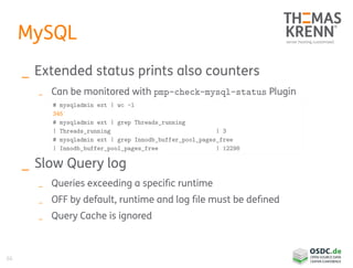 66
MySQL
_ Extended status prints also counters
_ Can be monitored with pmp-check-mysql-status Plugin
_ Slow Query log
_ Queries exceeding a specific runtime
_ OFF by default, runtime and log file must be defined
_ Query Cache is ignored
# mysqladmin ext | wc -l
345
# mysqladmin ext | grep Threads_running
| Threads_running | 3
# mysqladmin ext | grep Innodb_buffer_pool_pages_free
| Innodb_buffer_pool_pages_free | 12298
 