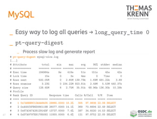 67
MySQL
_ Easy way to log all queries → long_query_time 0
_ pt-query-digest
_ Process slow log and generate report
# pt-query-digest mysql-slow.log
[...]
# Attribute total min max avg 95% stddev median
# ============ ======= ======= ======= ======= ======= ======= =======
# Exec time 184984s 9s 419s 51s 151s 45s 42s
# Lock time 15s 0 3s 4ms 0 71ms 0
# Rows sent 500.05M 0 2.65M 139.79k 1.69M 491.22k 3.89
# Rows examine 3.23G 0 234.22M 923.81k 2.49M 5.53M 440.37k
# Query size 128.45M 6 2.75M 35.91k 68.96k 136.30k 10.29k
# Profile
# Rank Query ID Response time Calls R/Call V/M Item
# ==== ================== ================ ===== ======== ===== ==========
# 1 0x7A8EB8C13A4A8435 29885.0000 16.2% 305 97.9836 22.08 SELECT
# 2 0xA45C5FB6D066119B 26077.0000 14.1% 369 70.6694 22.49 SELECT
# 3 0x67A347A2812914DF 13737.0000 7.4% 397 34.6020 14.53 SELECT
# 4 0xD7A9797E81785092 11855.0000 6.4% 121 97.9752 22.05 SELECT
 