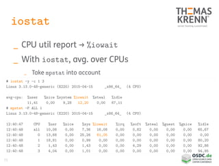 71
iostat
_ CPU util report → %iowait
_ With iostat, avg. over CPUs
_ Take mpstat into account
# iostat -y -c 1 3
Linux 3.13.0-48-generic (X220) 2015-04-15 _x86_64_ (4 CPU)
avg-cpu: %user %nice %system %iowait %steal %idle
11,41 0,00 9,28 12,20 0,00 67,11
# mpstat -P ALL 1
Linux 3.13.0-48-generic (X220) 2015-04-15 _x86_64_ (4 CPU)
12:40:47 CPU %usr %nice %sys %iowait %irq %soft %steal %guest %gnice %idle
12:40:48 all 10,08 0,00 7,36 16,08 0,00 0,82 0,00 0,00 0,00 65,67
12:40:48 0 13,68 0,00 25,26 61,05 0,00 0,00 0,00 0,00 0,00 0,00
12:40:48 1 18,81 0,00 0,99 0,00 0,00 0,00 0,00 0,00 0,00 80,20
12:40:48 2 1,43 0,00 1,43 0,00 0,00 4,29 0,00 0,00 0,00 92,86
12:40:48 3 4,04 0,00 1,01 0,00 0,00 0,00 0,00 0,00 0,00 94,95
 
