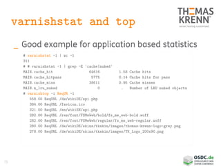 73
varnishstat and top
_ Good example for application based statistics
# varnishstat -1 | wc -l
311
# # varnishstat -1 | grep -E 'cache|nuked'
MAIN.cache_hit 64616 1.58 Cache hits
MAIN.cache_hitpass 5775 0.14 Cache hits for pass
MAIN.cache_miss 38611 0.95 Cache misses
MAIN.n_lru_nuked 0 . Number of LRU nuked objects
# varnishtop -i ReqUR -1
558.00 ReqURL /de/wikiDE/api.php
384.00 ReqURL /favicon.ico
321.00 ReqURL /en/wikiEN/api.php
282.00 ReqURL /res/font/FSMeWeb/bold/fs_me_web-bold.woff
282.00 ReqURL /res/font/FSMeWeb/regular/fs_me_web-regular.woff
280.00 ReqURL /de/wikiDE/skins/tkskin/images/thomas-krenn-logo-grey.png
278.00 ReqURL /de/wikiDE/skins/tkskin/images/TK_Logo_200x90.png
 