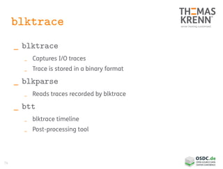 74
blktrace
_ blktrace
_ Captures I/O traces
_ Trace is stored in a binary format
_ blkparse
_ Reads traces recorded by blktrace
_ btt
_ blktrace timeline
_ Post-processing tool
 