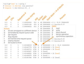 /var/log# head -n 1 syslog.1
# blktrace -d /dev/sda (run parallel)
# blkparse -i sda.blktrace.0[...]
8,0 0 1 0.000000000 610 A WS 228404656 + 8 <- (8,3) 226854320
8,0 0 2 0.000001180 610 Q WS 228404656 + 8 [kworker/0:3]
8,0 0 3 0.000006522 610 G WS 228404656 + 8 [kworker/0:3]
8,0 0 4 0.000009315 610 I WS 228404656 + 8 [kworker/0:3]
8,0 0 5 0.000012967 610 D WS 228404656 + 8 [kworker/0:3]
8,0 0 6 0.000043329 610 A WS 228404664 + 8 <- (8,3) 226854328
8,0 0 7 0.000043714 610 Q WS 228404664 + 8 [kworker/0:3]
8,0 0 8 0.000044562 610 G WS 228404664 + 8 [kworker/0:3]
8,0 0 9 0.000045143 610 I WS 228404664 + 8 [kworker/0:3]
8,0 0 10 0.000045701 610 D WS 228404664 + 8 [kworker/0:3]
[...]
8,0 3 1 0.431446519 5789 A R 425590688 + 32 <- (8,3) 424040352
8,0 3 2 0.431447779 5789 Q R 425590688 + 32 [head]
8,0 3 3 0.431452713 5789 G R 425590688 + 32 [head]
8,0 3 4 0.431454407 5789 P N [head]
8,0 3 5 0.431456930 5789 I R 425590688 + 32 [head]
8,0 3 6 0.431458376 5789 U N [head] 1
8,0 3 7 0.431461366 5789 D R 425590688 + 32 [head]
Device
CPU
Sequence
#
Tim
e
stam
p
PID
Action
Startblock
+
#
ofblocks
Process
Actions
A IO was remapped to a different device
Q IO handled by request queue code
G Get request
P Plug request
I IO inserted onto request queue
U Unplug request
D IO issued to driver RW
BS
RWBS
R read
W write
D block discard
B barrier operation
S synchronous operation
 