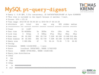 78
MySQL pt-query-digest
# Query 1: 0.00 QPS, 0.01x concurrency, ID 0x67A347A2812914DF at byte 61989638
# This item is included in the report because it matches --limit.
# Scores: V/M = 172.18
# Time range: 2012-05-23 00:00:26 to 2015-04-17 00:10:33
# Attribute pct total min max avg 95% stddev median
# ============ === ======= ======= ======= ======= ======= ======= =======
# Count 12 11267
# Exec time 29 462888s 3s 2629s 41s 130s 84s 17s
# Lock time 0 531ms 0 599us 47us 93us 28us 38us
# Rows sent 99 82.85G 306 63.71M 7.53M 46.53M 13.84M 915.49k
# Rows examine 38 82.85G 306 63.71M 7.53M 46.53M 13.84M 915.49k
# Query size 0 683.69k 47 79 62.14 72.65 7.79 56.92
# String:
# Databases XXXXX (10159/90%)... 1 more
# Hosts localhost (9524/84%), XXXXX (1743/15%)
# Users XXXXX (9738/86%), XXXXX (1529/13%)
# Query_time distribution
# 100us
# 1ms
# 10ms
# 100ms
# 1s #################
# 10s+ ################################################################
 