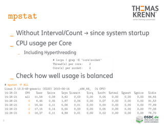 8
mpstat
_ Without Interval/Count → since system startup
_ CPU usage per Core
_ Including Hyperthreading
_ Check how well usage is balanced
# mpstat -P ALL
Linux 3.13.0-48-generic (X220) 2015-04-14 _x86_64_ (4 CPU)
14:28:21 CPU %usr %nice %sys %iowait %irq %soft %steal %guest %gnice %idle
14:28:21 all 11,59 0,09 3,62 0,03 0,00 0,04 0,00 0,00 0,00 84,64
14:28:21 0 6,45 0,05 1,87 0,04 0,00 0,07 0,00 0,00 0,00 91,53
14:28:21 1 16,44 0,11 5,56 0,01 0,00 0,00 0,00 0,00 0,00 77,89
14:28:21 2 17,15 0,14 5,55 0,03 0,00 0,05 0,00 0,00 0,00 77,08
14:28:21 3 16,27 0,11 4,89 0,01 0,00 0,02 0,00 0,00 0,00 78,70
# lscpu | grep -E 'core|socket'
Thread(s) per core: 2
Core(s) per socket: 2
 