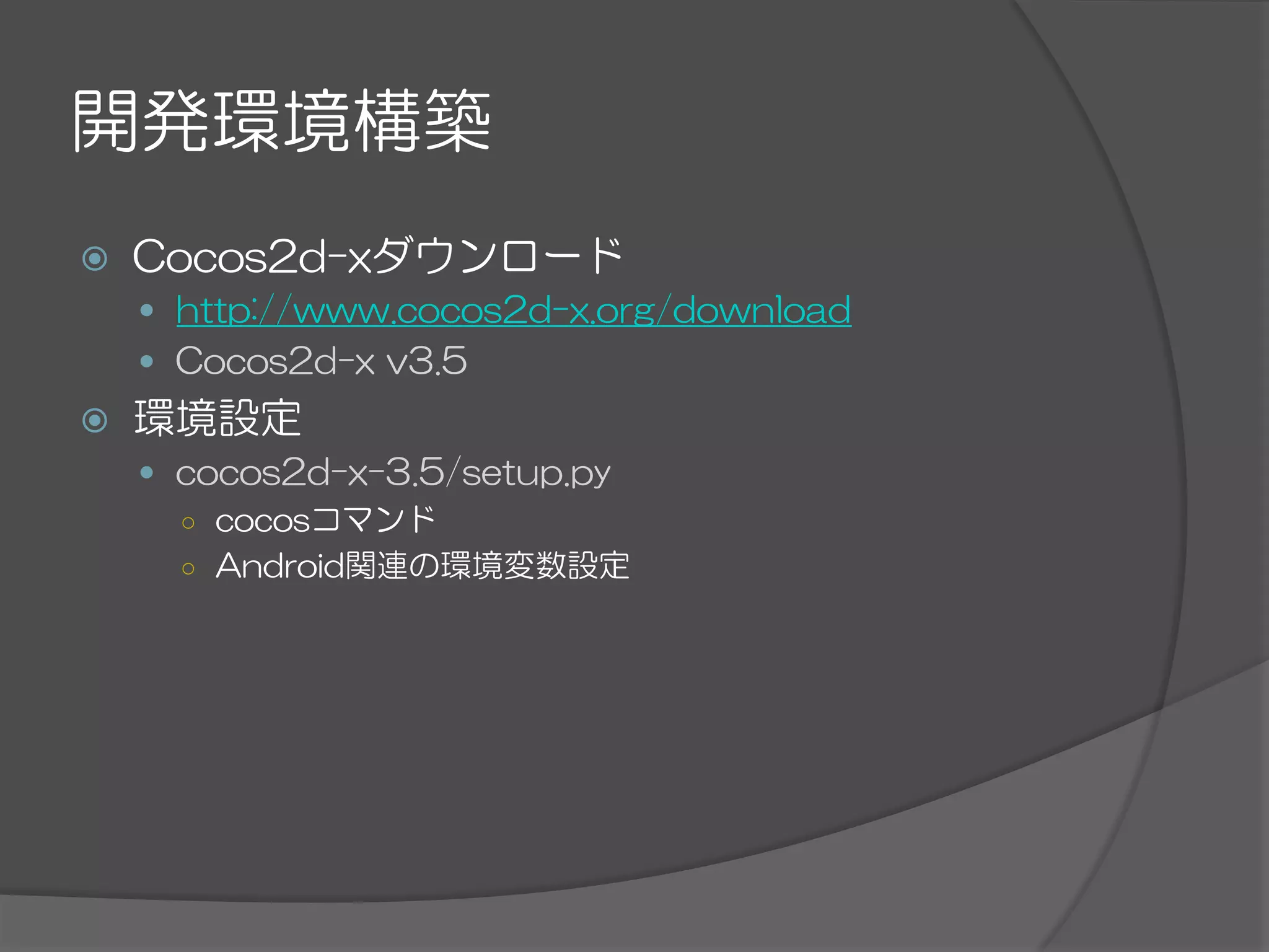 開発環境構築
ž  Cocos2d-xダウンロード
—  http://www.cocos2d-x.org/download
—  Cocos2d-x  v3.5
ž  環境設定
—  cocos2d-x-3.5/setup.py
○  cocosコマンド
○  Android関連の環境変数設定
 