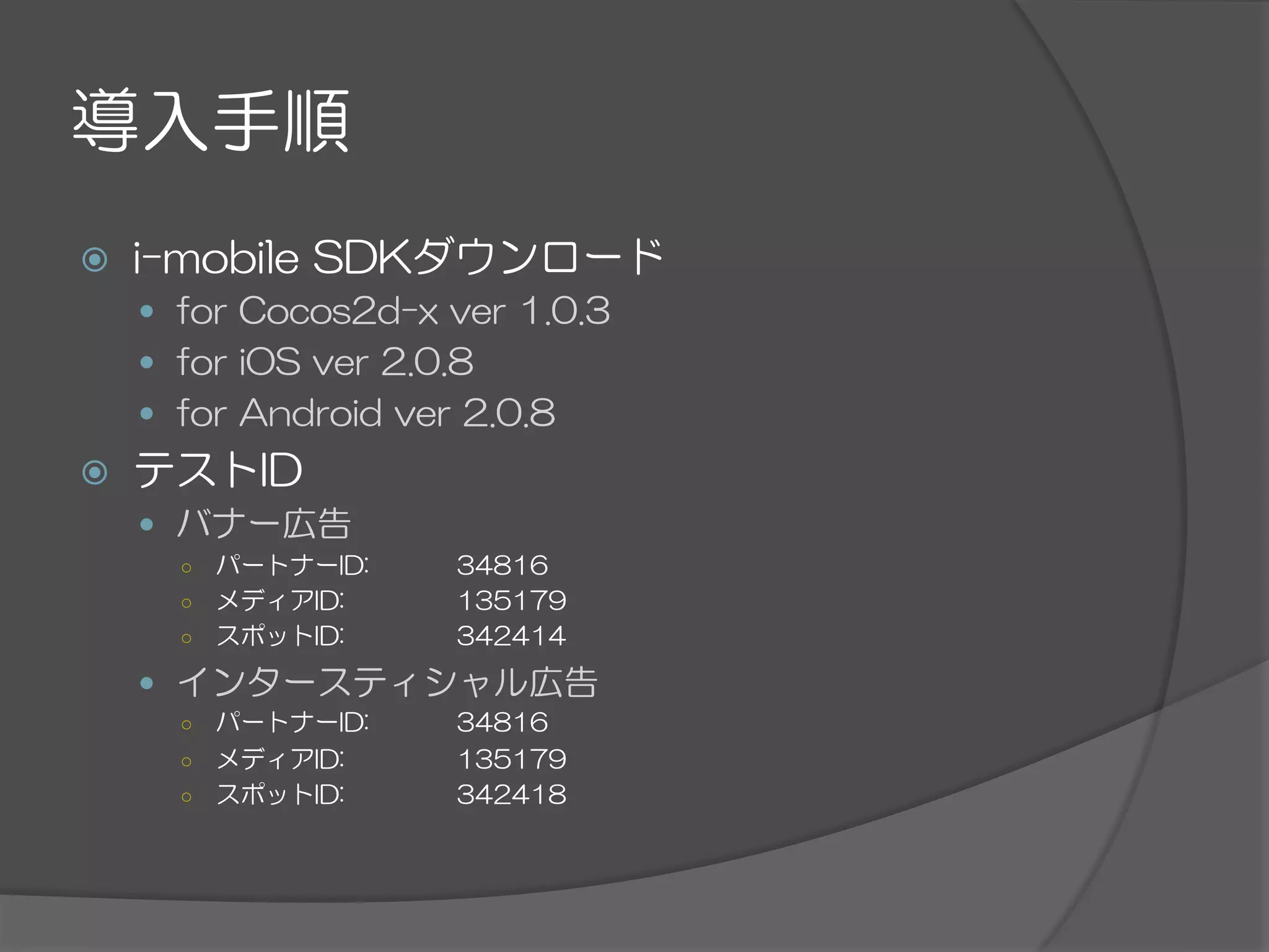 導入手順
ž  i-mobile  SDKダウンロード
—  for  Cocos2d-x  ver  1.0.3
—  for  iOS  ver  2.0.8
—  for  Android  ver  2.0.8
ž  テストID
—  バナー広告
○  パートナーID:   34816
○  メディアID:   135179
○  スポットID:   342414
—  インタースティシャル広告
○  パートナーID:   34816
○  メディアID:   135179
○  スポットID:   342418
 