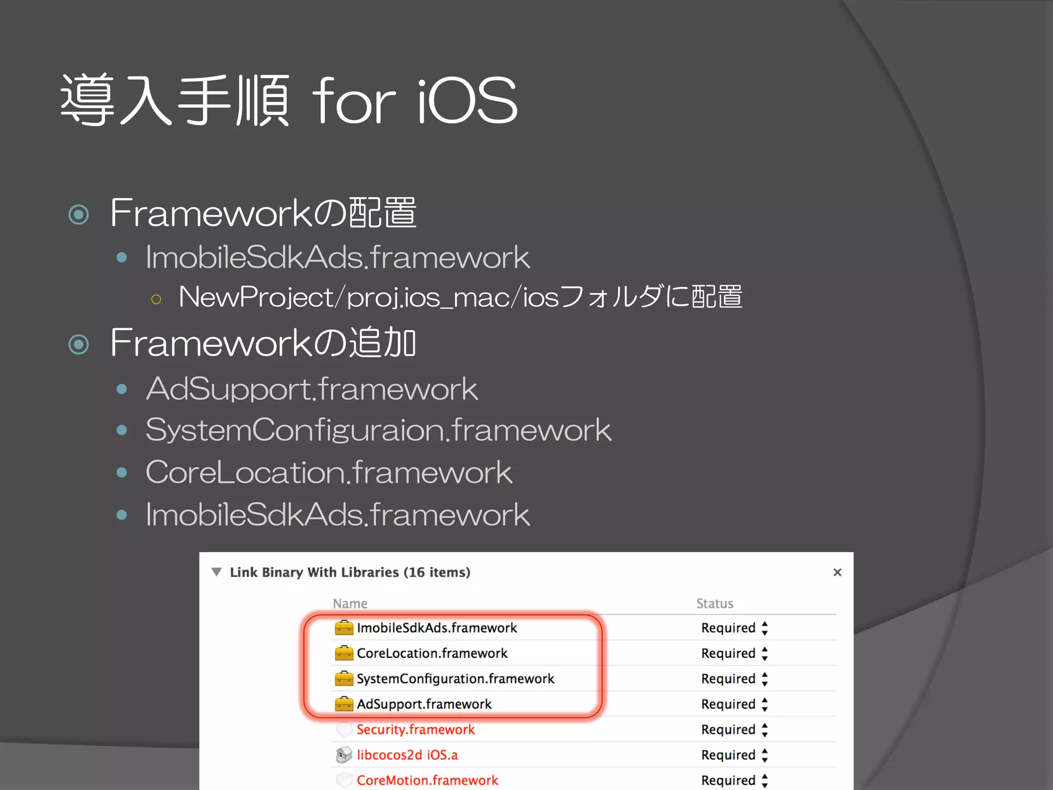 導入手順  for  iOS
ž  Frameworkの配置
—  ImobileSdkAds.framework
○  NewProject/proj.ios_mac/iosフォルダに配置
ž  Frameworkの追加
—  AdSupport.framework
—  SystemConfiguraion.framework
—  CoreLocation.framework
—  ImobileSdkAds.framework
 