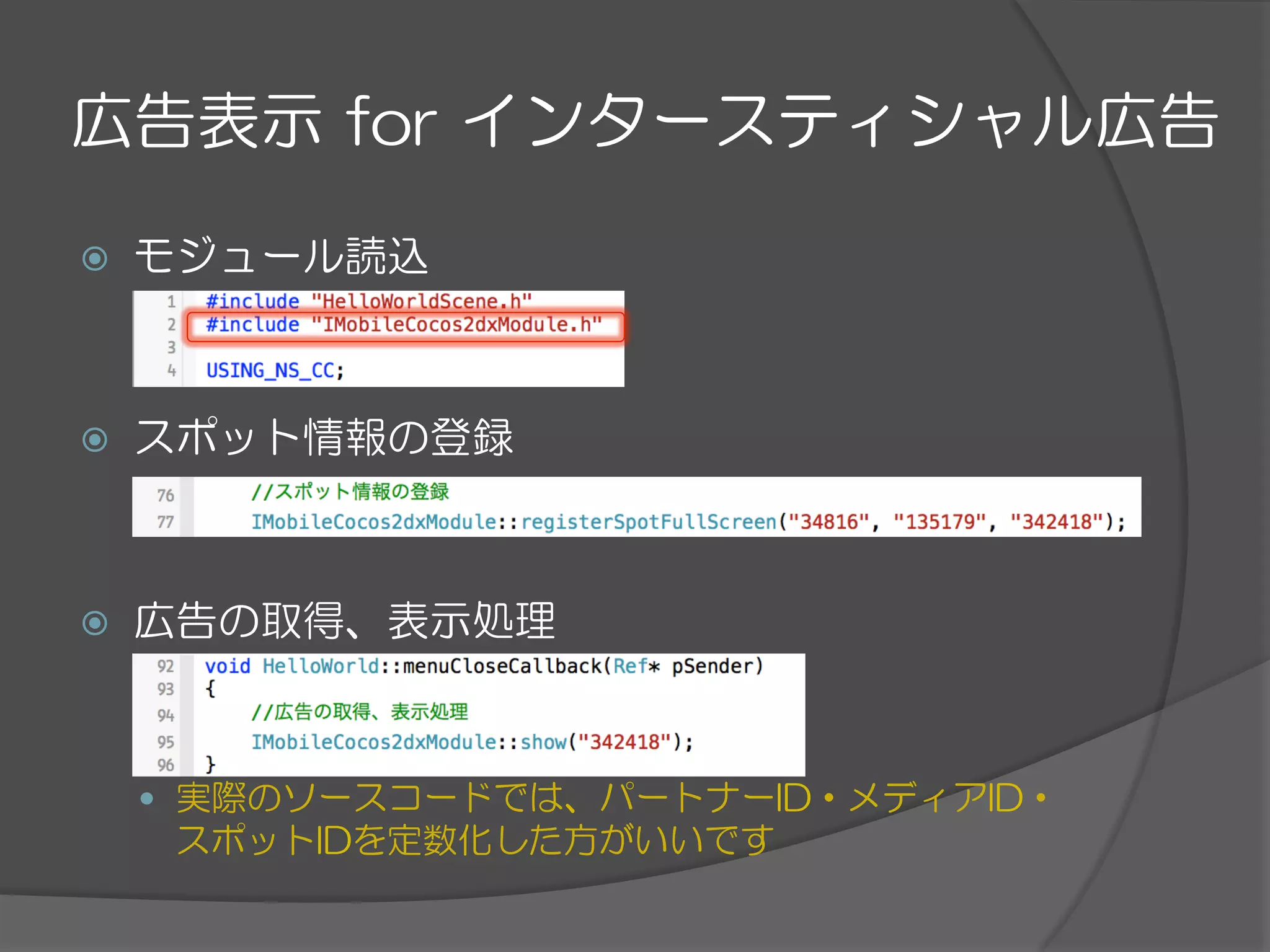 広告表示  for  インタースティシャル広告
ž  モジュール読込
ž  スポット情報の登録
ž  広告の取得、表示処理
—  実際のソースコードでは、パートナーID・メディアID・
スポットIDを定数化した方がいいです
 