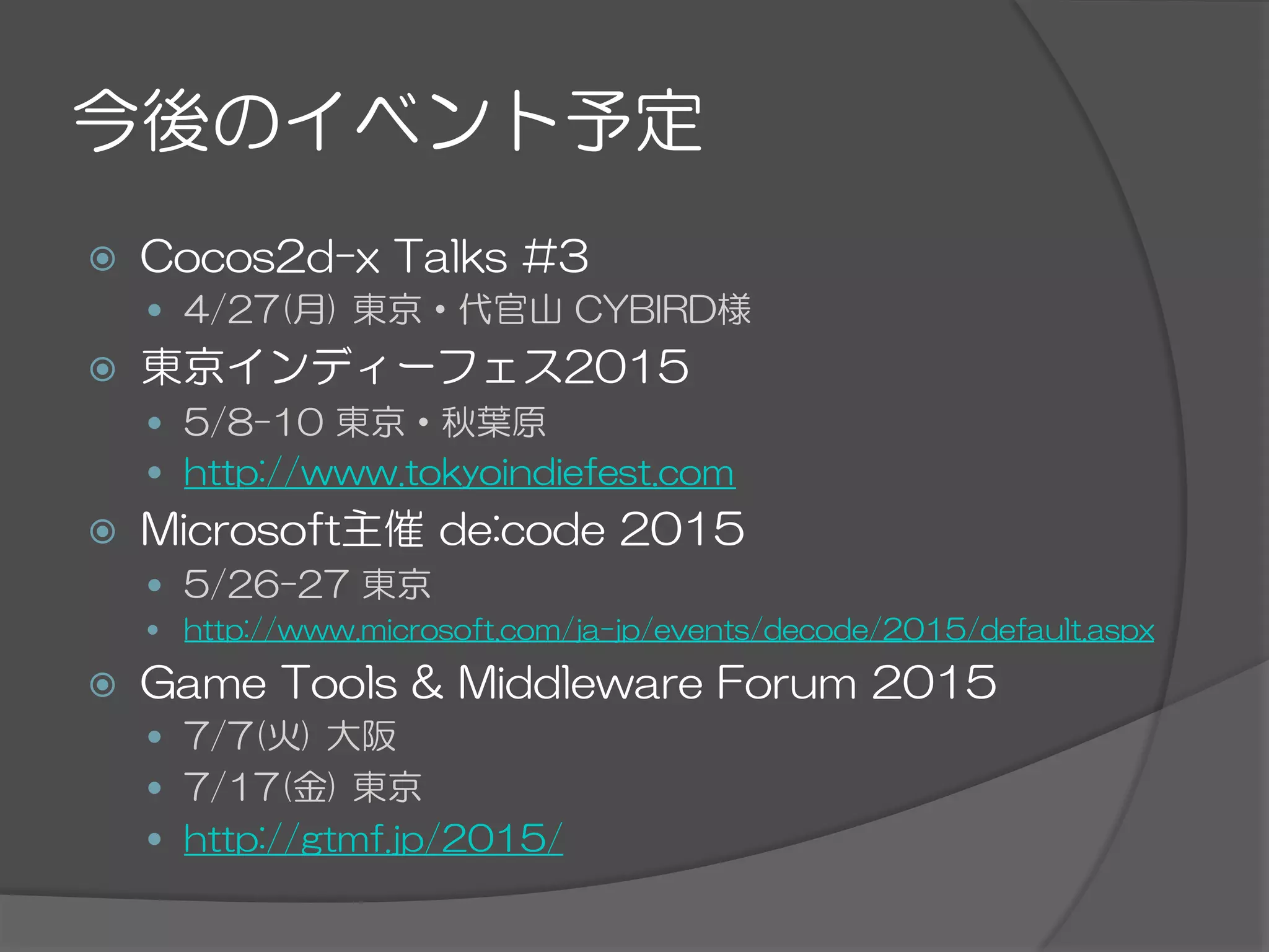 今後のイベント予定
ž  Cocos2d-x  Talks  #3
—  4/27(月)  東京・代官山  CYBIRD様
ž  東京インディーフェス2015
—  5/8-10  東京・秋葉原
—  http://www.tokyoindiefest.com
ž  Microsoft主催  de:code  2015
—  5/26-27  東京
—  http://www.microsoft.com/ja-jp/events/decode/2015/default.aspx
ž  Game  Tools  &  Middleware  Forum  2015
—  7/7(火)  大阪
—  7/17(金)  東京
—  http://gtmf.jp/2015/
 